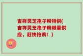 吉祥灵芝孢子粉特供(吉祥灵芝孢子粉限量供应，赶快抢购！)