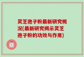 灵芝孢子粉最新研究概况(最新研究揭示灵芝孢子粉的功效与作用)