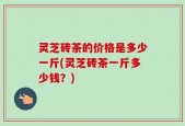 灵芝砖茶的价格是多少一斤(灵芝砖茶一斤多少钱？)