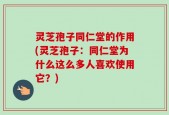 灵芝孢子同仁堂的作用(灵芝孢子：同仁堂为什么这么多人喜欢使用它？)