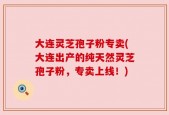 大连灵芝孢子粉专卖(大连出产的纯天然灵芝孢子粉，专卖上线！)