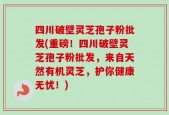 四川破壁灵芝孢子粉批发(重磅！四川破壁灵芝孢子粉批发，来自天然有机灵芝，护你健康无忧！)