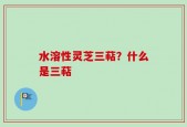 水溶性灵芝三萜？什么是三萜