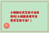 小细胞吃灵芝孢子油有用吗(小细胞患者可食用灵芝孢子油？)