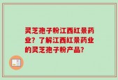 灵芝孢子粉江西红景药业？了解江西红景药业的灵芝孢子粉产品？