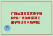 广西仙草堂灵芝孢子粉价钱(广西仙草堂灵芝孢子粉价格大幅降低)