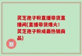 灵芝孢子粉直播带货直播间(直播带货爆火！灵芝孢子粉成最热销商品)