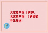 灵芝孢子粉 哖再卿_灵芝孢子粉：哖再卿的养生秘诀)