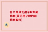 什么是灵芝孢子粉的副作用(灵芝孢子粉的副作用解析)