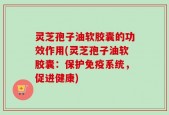 灵芝孢子油软胶囊的功效作用(灵芝孢子油软胶囊：保护免疫系统，促进健康)