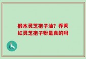 椴木灵芝孢子油？乔秀红灵芝孢子粉是真的吗