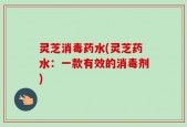 灵芝消毒药水(灵芝药水：一款有效的消毒剂)