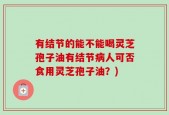 有结节的能不能喝灵芝孢子油有结节病人可否食用灵芝孢子油？)