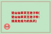 楚山仙草灵芝孢子粉(楚山仙草灵芝孢子粉：提高免疫力的良药)