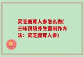 灵芝鹿茸人参怎么做(三味顶级养生菌制作方法：灵芝鹿茸人参)