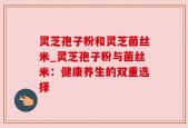 灵芝孢子粉和灵芝菌丝米_灵芝孢子粉与菌丝米：健康养生的双重选择