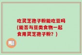 吃灵芝孢子粉能吃豆吗(能否与豆类食物一起食用灵芝孢子粉？)