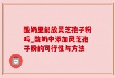 酸奶里能放灵芝孢子粉吗_酸奶中添加灵芝孢子粉的可行性与方法