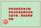 李良济的灵芝孢子粉(李良济开发出纯天然灵芝孢子粉，受到消费者热捧