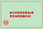 放几年的灵芝煮水(煮灵芝水的正确方法)