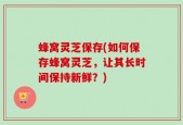 蜂窝灵芝保存(如何保存蜂窝灵芝，让其长时间保持新鲜？)