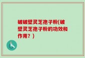 破破壁灵芝孢子粉(破壁灵芝孢子粉的功效和作用？)