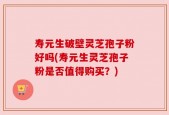 寿元生破壁灵芝孢子粉好吗(寿元生灵芝孢子粉是否值得购买？)