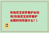玫瑰灵芝双萃奢护水功效(玫瑰灵芝双萃奢护水露的功效是什么？)