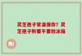灵芝孢子常温保存？灵芝孢子粉要不要放冰箱