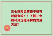 三七粉和灵芝孢子粉可以同食吗？？了解三七粉和灵芝孢子粉的食用方法？
