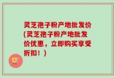 灵芝孢子粉产地批发价(灵芝孢子粉产地批发价优惠，立即购买享受折扣！)
