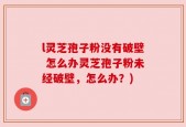 l灵芝孢子粉没有破壁 怎么办灵芝孢子粉未经破壁，怎么办？)