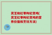 灵芝和红枣枸杞煲鸡(灵芝红枣枸杞煲鸡的营养价值和烹饪方法)