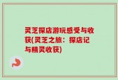 灵芝探店游玩感受与收获(灵芝之旅：探店记与精灵收获)
