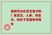 尿频可以吃灵芝孢子粉？用灵芝、人参、何首乌、枸杞子泡酒有何用处