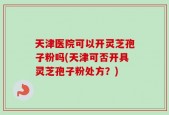天津医院可以开灵芝孢子粉吗(天津可否开具灵芝孢子粉处方？)