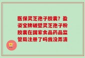 医保灵芝孢子胶囊？盈姿宝牌破壁灵芝孢子粉胶囊在国家食品药品监管局注册了吗我没弄清