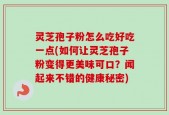 灵芝孢子粉怎么吃好吃一点(如何让灵芝孢子粉变得更美味可口？闻起来不错的健康秘密)
