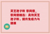 灵芝孢子粉 蔡同德_蔡同德精选：高效灵芝孢子粉，提升免疫力与健康
