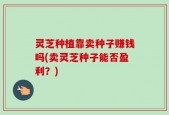 灵芝种植靠卖种子赚钱吗(卖灵芝种子能否盈利？)