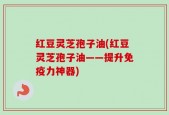 红豆灵芝孢子油(红豆灵芝孢子油——提升免疫力神器)
