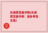大滇灵芝孢子粉(大滇灵芝孢子粉：滋补养生之选)