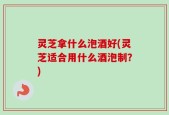 灵芝拿什么泡酒好(灵芝适合用什么酒泡制？)