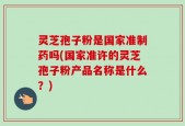 灵芝孢子粉是国家准制药吗(国家准许的灵芝孢子粉产品名称是什么？)