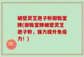 破壁灵芝孢子粉御甄堂牌(御甄堂牌破壁灵芝孢子粉，强力提升免疫力！)