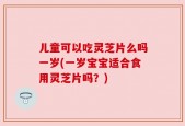 儿童可以吃灵芝片么吗一岁(一岁宝宝适合食用灵芝片吗？)