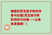 破壁的灵芝孢子粉的作用与价值(灵芝孢子粉的功效与价值——让身体更健康！)