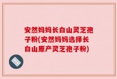 安然妈妈长白山灵芝孢子粉(安然妈妈选择长白山原产灵芝孢子粉)