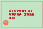灵芝红枣煲骨头(灵芝红枣煲骨头：营养滋补佳品)