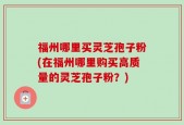 福州哪里买灵芝孢子粉(在福州哪里购买高质量的灵芝孢子粉？)